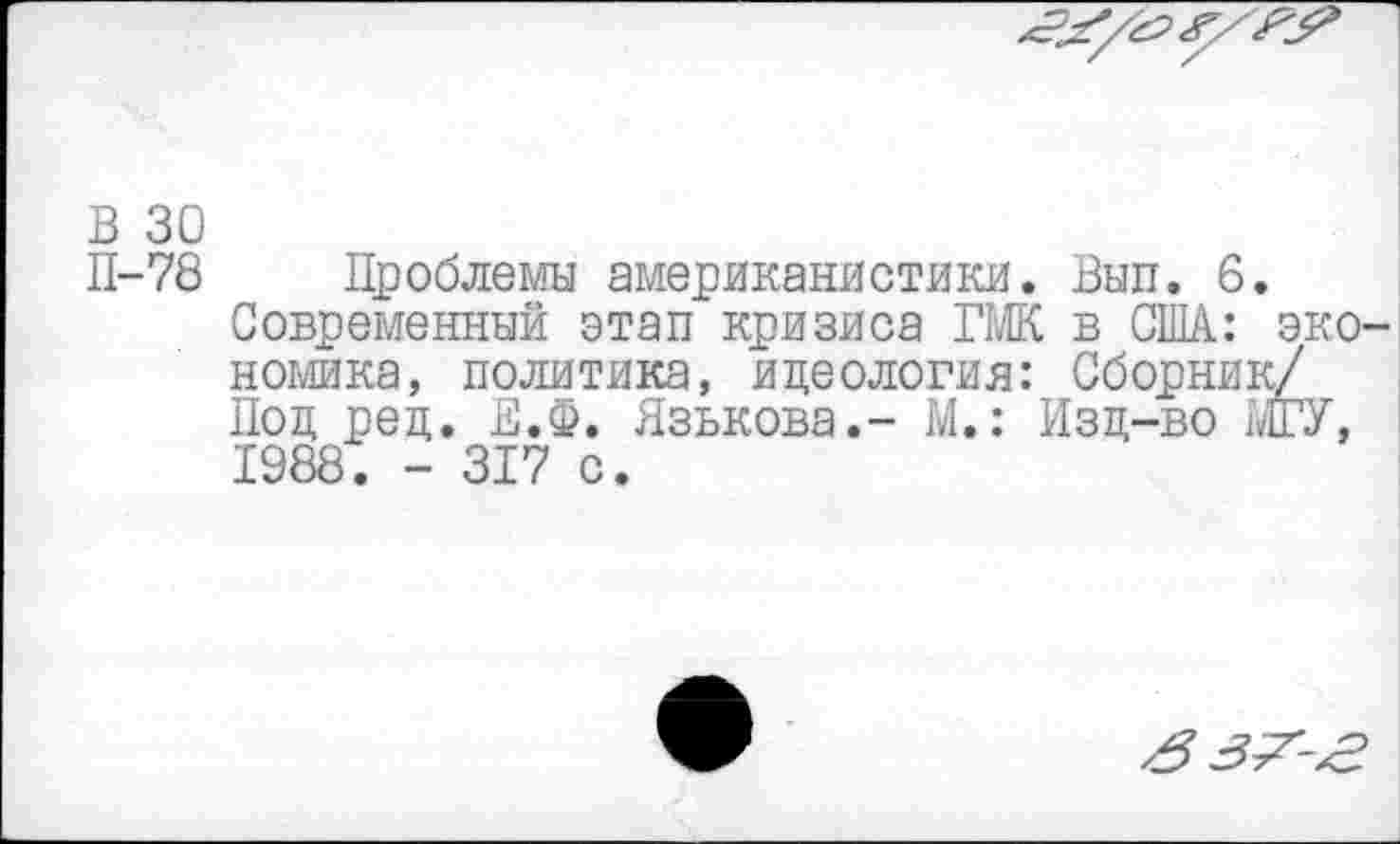 ﻿В 30
П-78 Проблемы американистики. Вып. 6.
Современный этап кризиса ГМК в США: эко номика, политика, идеология: Сборник/ Под ред. Е.Ф. Язькова.- М.: Изд-во МГУ, 1988. - 317 с.